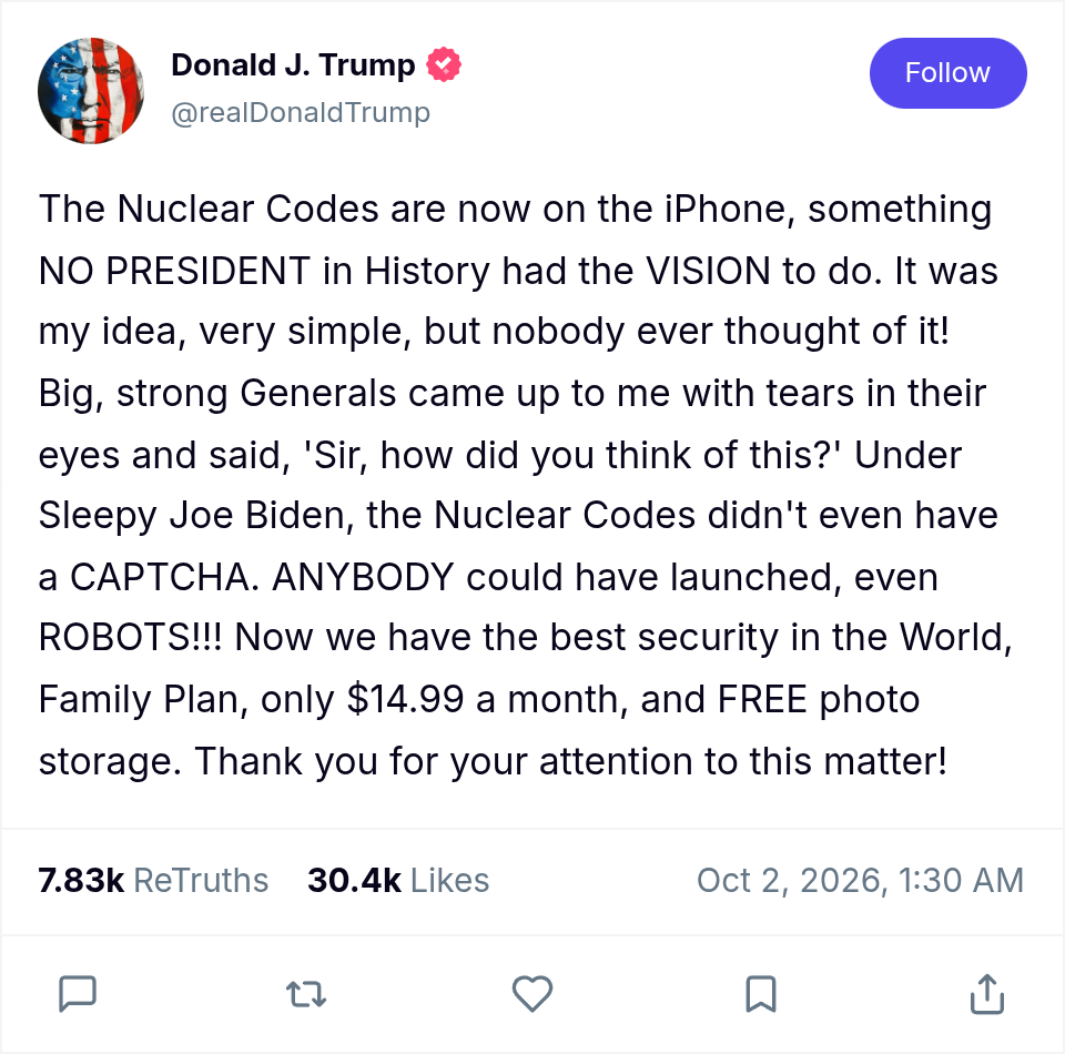 A Truth Social post from Donald J. Trump (@realDonaldTrump), dated Oct 2, 2026, 1:30 AM, with 7.83k ReTruths and 30.4k Likes, reading: "The Nuclear Codes are now on the iPhone, something NO PRESIDENT in History had the VISION to do. It was my idea, very simple, but nobody ever thought of it! Big, strong Generals came up to me with tears in their eyes and said, 'Sir, how did you think of this?' Under Sleepy Joe Biden, the Nuclear Codes didn't even have a CAPTCHA. ANYBODY could have launched, even ROBOTS!!! Now we have the best security in the World, Family Plan, only $14.99 a month, and FREE photo storage. Thank you for your attention to this matter!"